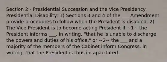 Section 2 - Presidential Succession and the Vice Presidency: Presidential Disability: 1) Sections 3 and 4 of the ___ Amendment provide procedures to follow when the President is disabled. 2) The Vice President is to become acting President if ~1~ the President informs ___, in writing, "that he is unable to discharge the powers and duties of his office," or ~2~ the ___ and a majority of the members of the Cabinet inform Congress, in writing, that the President is thus incapacitated.