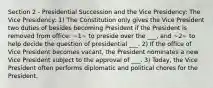 Section 2 - Presidential Succession and the Vice Presidency: The Vice Presidency: 1) The Constitution only gives the Vice President two duties of besides becoming President if the President is removed from office: ~1~ to preside over the ___, and ~2~ to help decide the question of presidential ___. 2) If the office of Vice President becomes vacant, the President nominates a new Vice President subject to the approval of ___. 3) Today, the Vice President often performs diplomatic and political chores for the President.