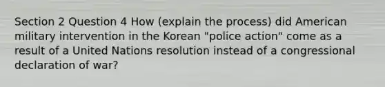 Section 2 Question 4 How (explain the process) did American military intervention in the Korean "police action" come as a result of a United Nations resolution instead of a congressional declaration of war?