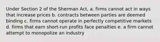 Under Section 2 of the Sherman Act, a. firms cannot act in ways that increase prices b. contracts between parties are deemed binding c. firms cannot operate in perfectly competitive markets d. firms that earn short-run profits face penalties e. a firm cannot attempt to monopolize an industry