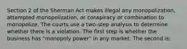 Section 2 of the Sherman Act makes illegal any monopolization, attempted monopolization, or conspiracy or combination to monopolize. The courts use a two-step analysis to determine whether there is a violation. The first step is whether the business has "monopoly power" in any market. The second is: