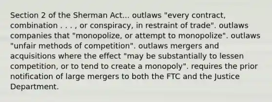 Section 2 of the Sherman Act... outlaws "every contract, combination . . . , or conspiracy, in restraint of trade". outlaws companies that "monopolize, or attempt to monopolize". outlaws "unfair methods of competition". outlaws mergers and acquisitions where the effect "may be substantially to lessen competition, or to tend to create a monopoly". requires the prior notification of large mergers to both the FTC and the Justice Department.