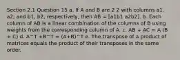 Section 2.1 Question 15 a. If A and B are 2 2 with columns a1, a2; and b1, b2, respectively, then AB = [a1b1 a2b2]. b. Each column of AB is a linear combination of the columns of B using weights from the corresponding column of A. c. AB + AC = A (B + C) d. A^T +B^T = (A+B)^T e. The transpose of a product of matrices equals the product of their transposes in the same order.