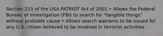 Section 215 of the USA PATRIOT Act of 2001 • Allows the Federal Bureau of Investigation (FBI) to search for "tangible things" without probable cause • Allows search warrants to be issued for any U.S. citizen believed to be involved in terrorist activities