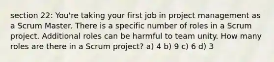 section 22: You're taking your first job in project management as a Scrum Master. There is a specific number of roles in a Scrum project. Additional roles can be harmful to team unity. How many roles are there in a Scrum project? a) 4 b) 9 c) 6 d) 3