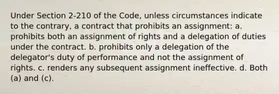 Under Section 2-210 of the Code, unless circumstances indicate to the contrary, a contract that prohibits an assignment: a. prohibits both an assignment of rights and a delegation of duties under the contract. b. prohibits only a delegation of the delegator's duty of performance and not the assignment of rights. c. renders any subsequent assignment ineffective. d. Both (a) and (c).