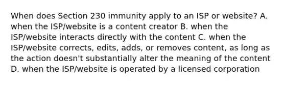 When does Section 230 immunity apply to an ISP or website? A. when the ISP/website is a content creator B. when the ISP/website interacts directly with the content C. when the ISP/website corrects, edits, adds, or removes content, as long as the action doesn't substantially alter the meaning of the content D. when the ISP/website is operated by a licensed corporation