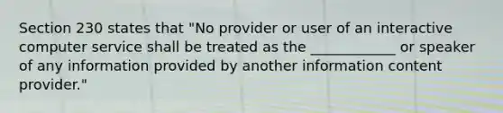 Section 230 states that "No provider or user of an interactive computer service shall be treated as the ____________ or speaker of any information provided by another information content provider."