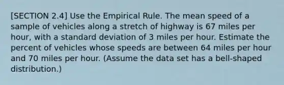 [SECTION 2.4] Use the Empirical Rule. The mean speed of a sample of vehicles along a stretch of highway is 67 miles per​ hour, with a <a href='https://www.questionai.com/knowledge/kqGUr1Cldy-standard-deviation' class='anchor-knowledge'>standard deviation</a> of 3 miles per hour. Estimate the percent of vehicles whose speeds are between 64 miles per hour and 70 miles per hour.​ (Assume the data set has a​ bell-shaped distribution.)