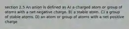 section 2.5 An anion is defined as A) a charged atom or group of atoms with a net negative charge. B) a stable atom. C) a group of stable atoms. D) an atom or group of atoms with a net positive charge