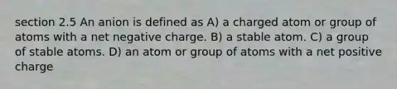 section 2.5 An anion is defined as A) a charged atom or group of atoms with a net negative charge. B) a stable atom. C) a group of stable atoms. D) an atom or group of atoms with a net positive charge