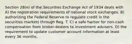 Section 28(e) of the Securities Exchange Act of 1934 deals with A) the registration requirements of national stock exchanges. B) authorizing the Federal Reserve to regulate credit in the securities markets through Reg. T. C) a safe harbor for non-cash compensation from broker-dealers to investment advisers. D) the requirement to update customer account information at least every 36 months.