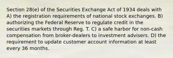 Section 28(e) of the Securities Exchange Act of 1934 deals with A) the registration requirements of national stock exchanges. B) authorizing the Federal Reserve to regulate credit in the securities markets through Reg. T. C) a safe harbor for non-cash compensation from broker-dealers to investment advisers. D) the requirement to update customer account information at least every 36 months.