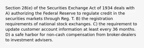 Section 28(e) of the Securities Exchange Act of 1934 deals with A) authorizing the Federal Reserve to regulate credit in the securities markets through Reg. T. B) the registration requirements of national stock exchanges. C) the requirement to update customer account information at least every 36 months. D) a safe harbor for non-cash compensation from broker-dealers to investment advisers.