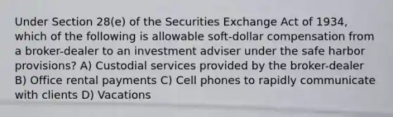 Under Section 28(e) of the Securities Exchange Act of 1934, which of the following is allowable soft-dollar compensation from a broker-dealer to an investment adviser under the safe harbor provisions? A) Custodial services provided by the broker-dealer B) Office rental payments C) Cell phones to rapidly communicate with clients D) Vacations