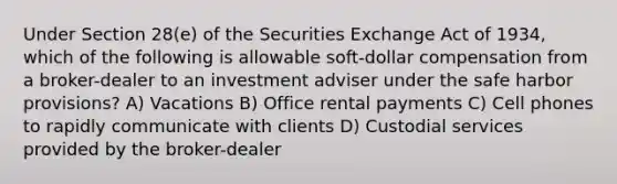 Under Section 28(e) of the Securities Exchange Act of 1934, which of the following is allowable soft-dollar compensation from a broker-dealer to an investment adviser under the safe harbor provisions? A) Vacations B) Office rental payments C) Cell phones to rapidly communicate with clients D) Custodial services provided by the broker-dealer