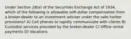 Under Section 28(e) of the Securities Exchange Act of 1934, which of the following is allowable soft-dollar compensation from a broker-dealer to an investment adviser under the safe harbor provisions? A) Cell phones to rapidly communicate with clients B) Custodial services provided by the broker-dealer C) Office rental payments D) Vacations