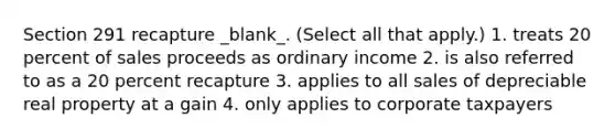 Section 291 recapture _blank​_. (Select all that apply.) 1. treats 20 percent of sales proceeds as ordinary income 2. is also referred to as a 20 percent recapture 3. applies to all sales of depreciable real property at a gain 4. only applies to corporate taxpayers