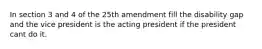 In section 3 and 4 of the 25th amendment fill the disability gap and the vice president is the acting president if the president cant do it.