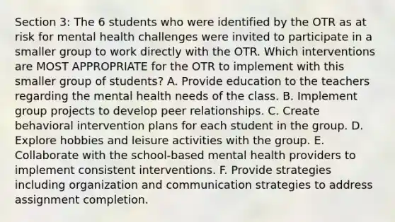 Section 3: The 6 students who were identified by the OTR as at risk for mental health challenges were invited to participate in a smaller group to work directly with the OTR. Which interventions are MOST APPROPRIATE for the OTR to implement with this smaller group of students? A. Provide education to the teachers regarding the mental health needs of the class. B. Implement group projects to develop peer relationships. C. Create behavioral intervention plans for each student in the group. D. Explore hobbies and leisure activities with the group. E. Collaborate with the school-based mental health providers to implement consistent interventions. F. Provide strategies including organization and communication strategies to address assignment completion.