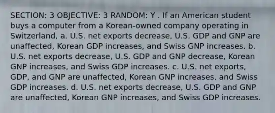 SECTION: 3 OBJECTIVE: 3 RANDOM: Y . If an American student buys a computer from a Korean-owned company operating in Switzerland, a. U.S. net exports decrease, U.S. GDP and GNP are unaffected, Korean GDP increases, and Swiss GNP increases. b. U.S. net exports decrease, U.S. GDP and GNP decrease, Korean GNP increases, and Swiss GDP increases. c. U.S. net exports, GDP, and GNP are unaffected, Korean GNP increases, and Swiss GDP increases. d. U.S. net exports decrease, U.S. GDP and GNP are unaffected, Korean GNP increases, and Swiss GDP increases.