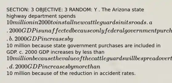 SECTION: 3 OBJECTIVE: 3 RANDOM: Y . The Arizona state highway department spends 10 million in 2000 to install new cattle guards in its roads. a. 2000 GDP is unaffected because only federal government purchases are included in GDP. b. 2000 GDP increases by10 million because state government purchases are included in GDP. c. 2000 GDP increases by less than 10 million because the value of the cattle guards will be spread over the expected useful life of the guards. d. 2000 GDP increases by more than10 million because of the reduction in accident rates.