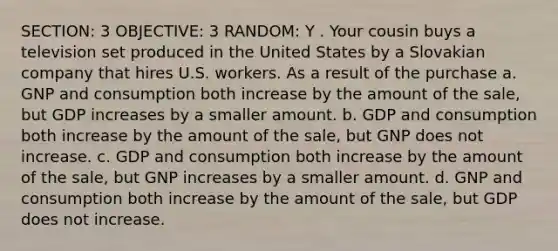 SECTION: 3 OBJECTIVE: 3 RANDOM: Y . Your cousin buys a television set produced in the United States by a Slovakian company that hires U.S. workers. As a result of the purchase a. GNP and consumption both increase by the amount of the sale, but GDP increases by a smaller amount. b. GDP and consumption both increase by the amount of the sale, but GNP does not increase. c. GDP and consumption both increase by the amount of the sale, but GNP increases by a smaller amount. d. GNP and consumption both increase by the amount of the sale, but GDP does not increase.