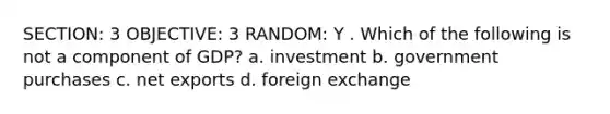 SECTION: 3 OBJECTIVE: 3 RANDOM: Y . Which of the following is not a component of GDP? a. investment b. government purchases c. net exports d. foreign exchange