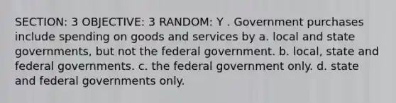 SECTION: 3 OBJECTIVE: 3 RANDOM: Y . Government purchases include spending on goods and services by a. local and state governments, but not the federal government. b. local, state and federal governments. c. the federal government only. d. state and federal governments only.