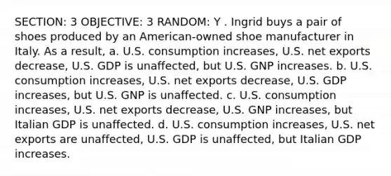 SECTION: 3 OBJECTIVE: 3 RANDOM: Y . Ingrid buys a pair of shoes produced by an American-owned shoe manufacturer in Italy. As a result, a. U.S. consumption increases, U.S. net exports decrease, U.S. GDP is unaffected, but U.S. GNP increases. b. U.S. consumption increases, U.S. net exports decrease, U.S. GDP increases, but U.S. GNP is unaffected. c. U.S. consumption increases, U.S. net exports decrease, U.S. GNP increases, but Italian GDP is unaffected. d. U.S. consumption increases, U.S. net exports are unaffected, U.S. GDP is unaffected, but Italian GDP increases.