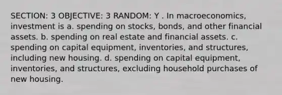 SECTION: 3 OBJECTIVE: 3 RANDOM: Y . In macroeconomics, investment is a. spending on stocks, bonds, and other financial assets. b. spending on real estate and financial assets. c. spending on capital equipment, inventories, and structures, including new housing. d. spending on capital equipment, inventories, and structures, excluding household purchases of new housing.