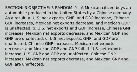 SECTION: 3 OBJECTIVE: 3 RANDOM: Y . A Mexican citizen buys an automobile produced in the United States by a Chinese company. As a result, a. U.S. net exports, GNP, and GDP increase, Chinese GDP increases, Mexican net exports decrease, and Mexican GDP is unaffected. b. U.S. net exports and GDP increase, Chinese GNP increases, Mexican net exports decrease, and Mexican GDP and GNP are unaffected. c. U.S. net exports, GNP, and GDP are unaffected, Chinese GNP increases, Mexican net exports decrease, and Mexican GDP and GNP fall. d. U.S. net exports increase, U.S. GNP and GDP are unaffected, Chinese GNP increases, Mexican net exports decrease, and Mexican GNP and GDP are unaffected.