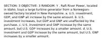 SECTION: 3 OBJECTIVE: 3 RANDOM: Y . Raft River Power, located in Idaho, buys a large turbine generator from a Norwegian-owned factory located in New Hampshire. a. U.S. investment, GDP, and GNP all increase by the same amount. b. U.S. investment increases, but GDP and GNP are unaffected by the purchase. c. U.S. investment and GNP increase by the same amount, but U.S. GDP increases by a smaller amount. d. U.S. investment and GDP increase by the same amount, but U.S. GNP increases by a smaller amount.