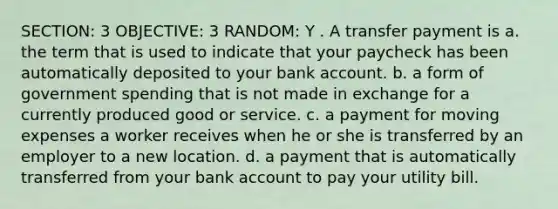 SECTION: 3 OBJECTIVE: 3 RANDOM: Y . A transfer payment is a. the term that is used to indicate that your paycheck has been automatically deposited to your bank account. b. a form of government spending that is not made in exchange for a currently produced good or service. c. a payment for moving expenses a worker receives when he or she is transferred by an employer to a new location. d. a payment that is automatically transferred from your bank account to pay your utility bill.