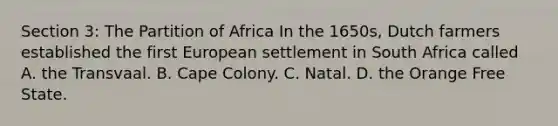 Section 3: The Partition of Africa In the 1650s, Dutch farmers established the first European settlement in South Africa called A. the Transvaal. B. Cape Colony. C. Natal. D. the Orange Free State.