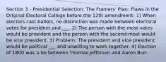 Section 3 - Presidential Selection: The Framers' Plan: Flaws in the Original Electoral College before the 12th amendment: 1) When electors cast ballots, no distinction was made between electoral votes for president and ___. 2) The person with the most votes would be president and the person with the second-most would be vice president. 3) Problem: The president and vice president would be political ___ and unwilling to work together. 4) Election of 1800 was a tie between Thomas Jefferson and Aaron Burr.