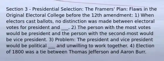 Section 3 - Presidential Selection: The Framers' Plan: Flaws in the Original Electoral College before the 12th amendment: 1) When electors cast ballots, no distinction was made between electoral votes for president and ___. 2) The person with the most votes would be president and the person with the second-most would be vice president. 3) Problem: The president and vice president would be political ___ and unwilling to work together. 4) Election of 1800 was a tie between Thomas Jefferson and Aaron Burr.