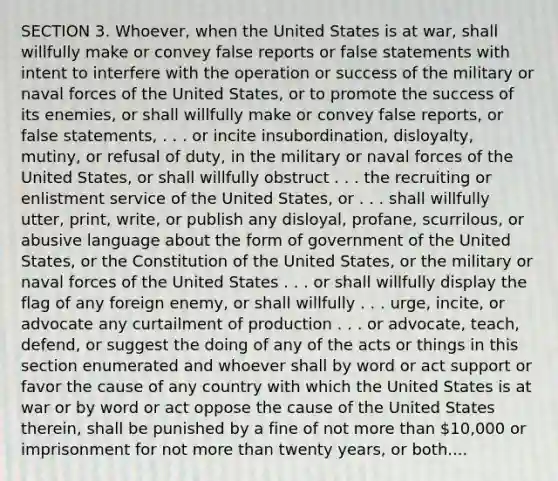 SECTION 3. Whoever, when the United States is at war, shall willfully make or convey false reports or false statements with intent to interfere with the operation or success of the military or naval forces of the United States, or to promote the success of its enemies, or shall willfully make or convey false reports, or false statements, . . . or incite insubordination, disloyalty, mutiny, or refusal of duty, in the military or naval forces of the United States, or shall willfully obstruct . . . the recruiting or enlistment service of the United States, or . . . shall willfully utter, print, write, or publish any disloyal, profane, scurrilous, or abusive language about the form of government of the United States, or the Constitution of the United States, or the military or naval forces of the United States . . . or shall willfully display the flag of any foreign enemy, or shall willfully . . . urge, incite, or advocate any curtailment of production . . . or advocate, teach, defend, or suggest the doing of any of the acts or things in this section enumerated and whoever shall by word or act support or favor the cause of any country with which the United States is at war or by word or act oppose the cause of the United States therein, shall be punished by a fine of not more than 10,000 or imprisonment for not more than twenty years, or both....