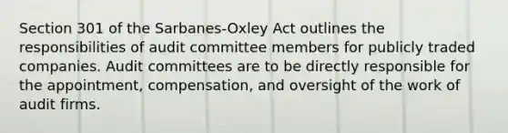 Section 301 of the Sarbanes-Oxley Act outlines the responsibilities of audit committee members for publicly traded companies. Audit committees are to be directly responsible for the appointment, compensation, and oversight of the work of audit firms.