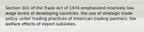 Section 301 of the Trade Act of 1974 emphasized relatively low-wage levels of developing countries. the use of strategic trade policy. unfair trading practices of American trading partners. the welfare effects of export subsidies.