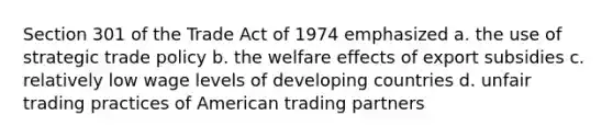 Section 301 of the Trade Act of 1974 emphasized a. the use of strategic trade policy b. the welfare effects of export subsidies c. relatively low wage levels of developing countries d. unfair trading practices of American trading partners