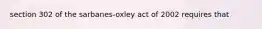 section 302 of the sarbanes-oxley act of 2002 requires that