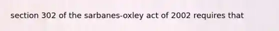 section 302 of the sarbanes-oxley act of 2002 requires that