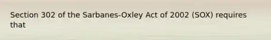 Section 302 of the Sarbanes-Oxley Act of 2002 (SOX) requires that