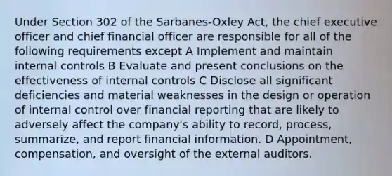 Under Section 302 of the Sarbanes-Oxley Act, the chief executive officer and chief financial officer are responsible for all of the following requirements except A Implement and maintain internal controls B Evaluate and present conclusions on the effectiveness of internal controls C Disclose all significant deficiencies and material weaknesses in the design or operation of internal control over financial reporting that are likely to adversely affect the company's ability to record, process, summarize, and report financial information. D Appointment, compensation, and oversight of the external auditors.