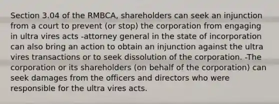 Section 3.04 of the RMBCA, shareholders can seek an injunction from a court to prevent (or stop) the corporation from engaging in ultra vires acts -attorney general in the state of incorporation can also bring an action to obtain an injunction against the ultra vires transactions or to seek dissolution of the corporation. -The corporation or its shareholders (on behalf of the corporation) can seek damages from the officers and directors who were responsible for the ultra vires acts.