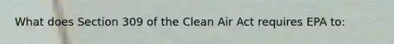 What does Section 309 of the <a href='https://www.questionai.com/knowledge/kE4HiszZPN-clean-air-act' class='anchor-knowledge'>clean air act</a> requires EPA to: