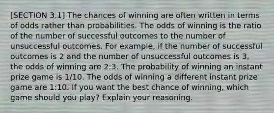 [SECTION 3.1] The chances of winning are often written in terms of odds rather than probabilities. The odds of winning is the ratio of the number of successful outcomes to the number of unsuccessful outcomes. For​ example, if the number of successful outcomes is 2 and the number of unsuccessful outcomes is​ 3, the odds of winning are​ 2:3. The probability of winning an instant prize game is 1/10. The odds of winning a different instant prize game are​ 1:10. If you want the best chance of​ winning, which game should you​ play? Explain your reasoning.