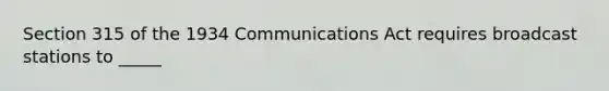 Section 315 of the 1934 Communications Act requires broadcast stations to _____