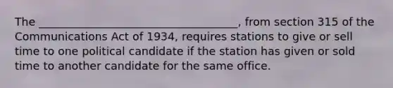 The ____________________________________, from section 315 of the Communications Act of 1934, requires stations to give or sell time to one political candidate if the station has given or sold time to another candidate for the same office.